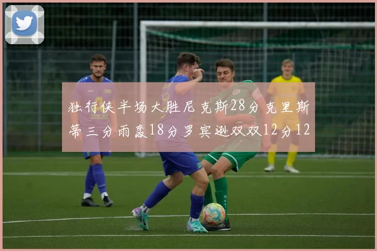 独行侠半场大胜尼克斯28分克里斯蒂三分雨轰18分罗宾逊双双12分12篮板表现出色