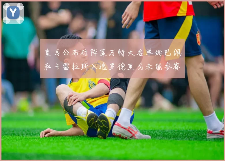 皇马公布对阵莱万特大名单姆巴佩和卡雷拉斯入选罗德里戈未能参赛