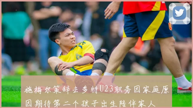 施梅尔策辞去多特U23职务因家庭原因期待第二个孩子出生陪伴家人
