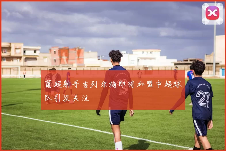 葡超射手吉列尔梅即将加盟中超球队引发关注