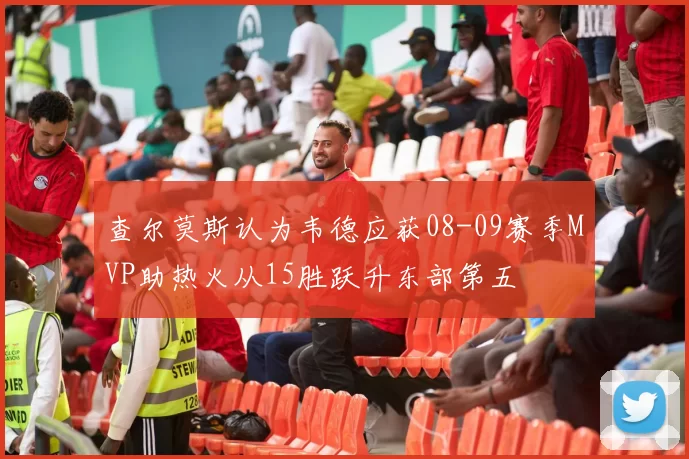 查尔莫斯认为韦德应获08-09赛季MVP助热火从15胜跃升东部第五