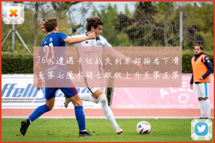 76人遭遇卡位战失利东部排名下滑至第七魔术骑士双双上升至第五第六位