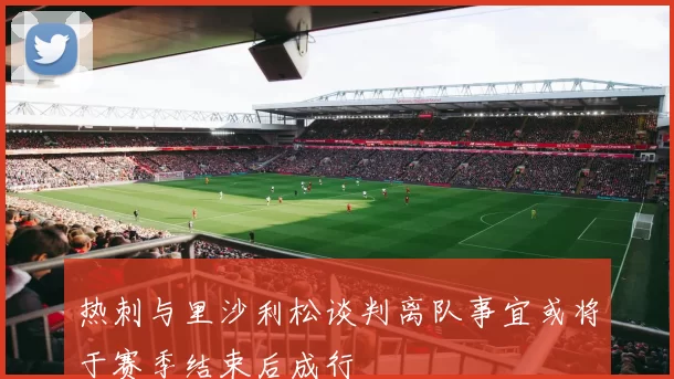 热刺与里沙利松谈判离队事宜或将于赛季结束后成行